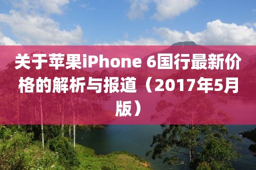 关于苹果iPhone 6国行最新价格的解析与报道（2017年5月版）