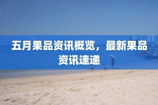 五月果品资讯概览，最新果品资讯速递