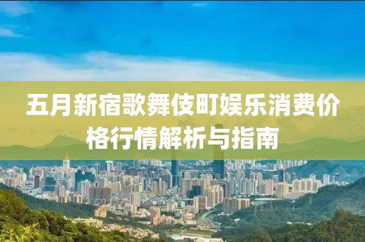 五月新宿歌舞伎町娱乐消费价格行情解析与指南