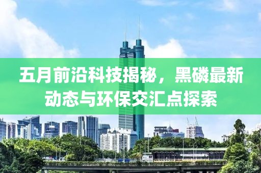 五月前沿科技揭秘，黑磷最新动态与环保交汇点探索