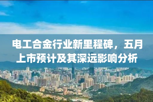 电工合金行业新里程碑，五月上市预计及其深远影响分析