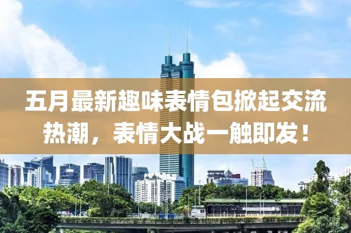 五月最新趣味表情包掀起交流热潮，表情大战一触即发！