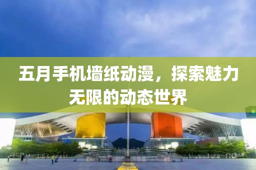 五月手机墙纸动漫，探索魅力无限的动态世界