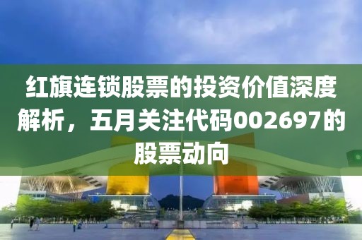 红旗连锁股票的投资价值深度解析，五月关注代码002697的股票动向