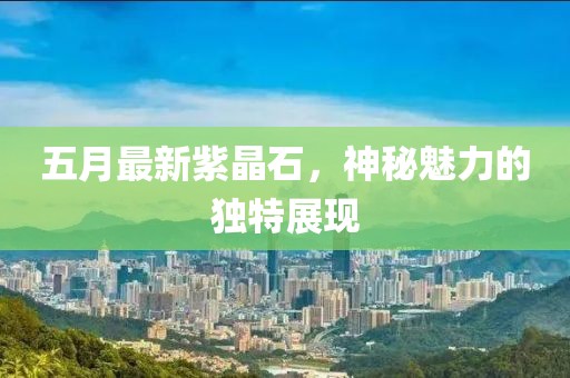 五月最新紫晶石，神秘魅力的独特展现