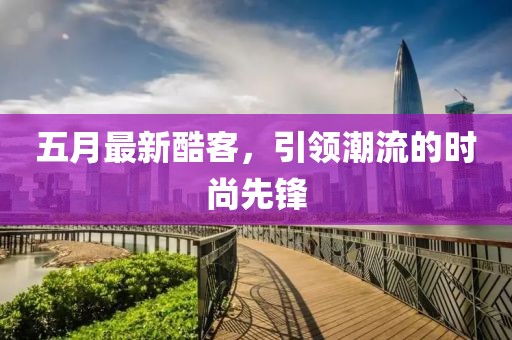五月最新酷客，引领潮流的时尚先锋