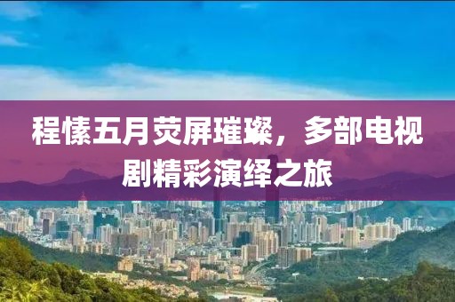 程愫五月荧屏璀璨，多部电视剧精彩演绎之旅