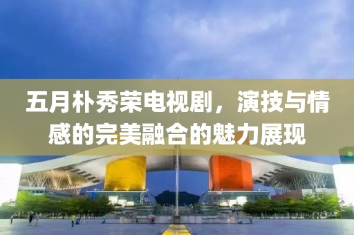 五月朴秀荣电视剧，演技与情感的完美融合的魅力展现