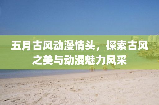 五月古风动漫情头，探索古风之美与动漫魅力风采