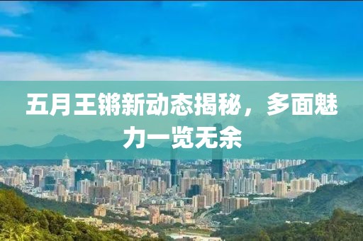五月王锵新动态揭秘，多面魅力一览无余