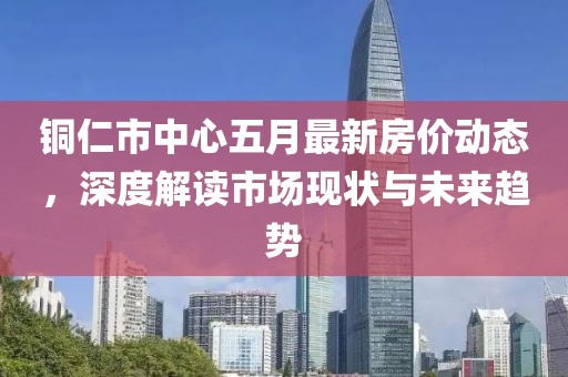 铜仁市中心五月最新房价动态，深度解读市场现状与未来趋势