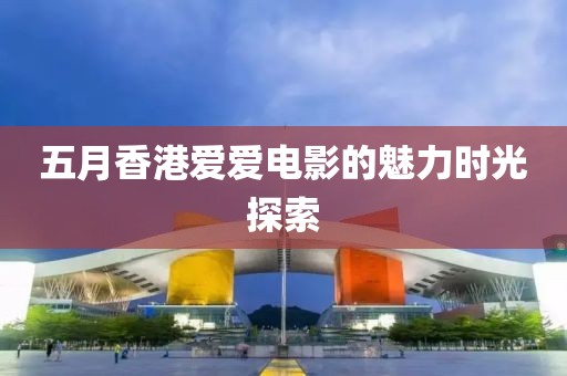 五月香港爱爱电影的魅力时光探索