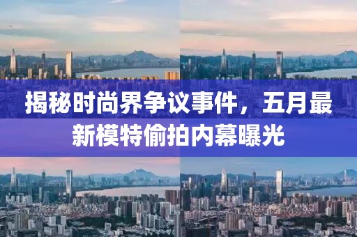 揭秘时尚界争议事件，五月最新模特偷拍内幕曝光