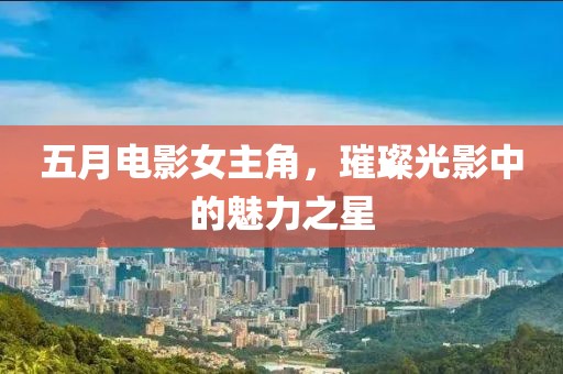五月电影女主角，璀璨光影中的魅力之星