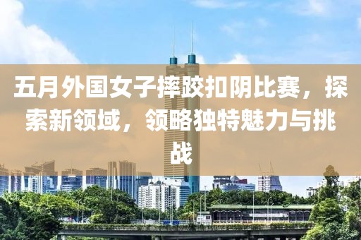 五月外国女子摔跤扣阴比赛，探索新领域，领略独特魅力与挑战