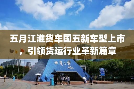 五月江淮货车国五新车型上市，引领货运行业革新篇章