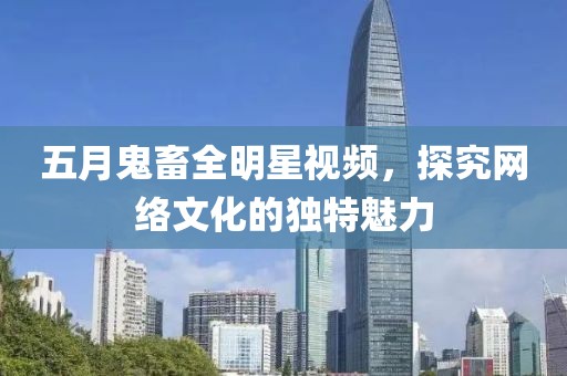 五月鬼畜全明星视频，探究网络文化的独特魅力