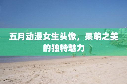五月动漫女生头像，呆萌之美的独特魅力