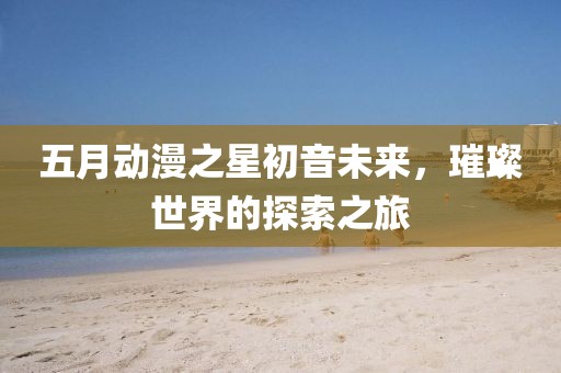五月动漫之星初音未来，璀璨世界的探索之旅