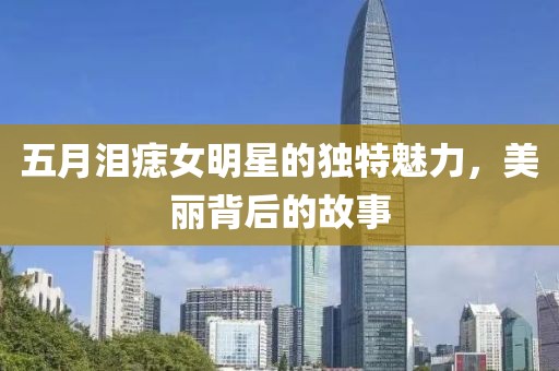 五月泪痣女明星的独特魅力，美丽背后的故事