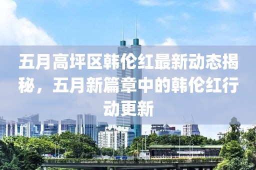 五月高坪区韩伦红最新动态揭秘，五月新篇章中的韩伦红行动更新