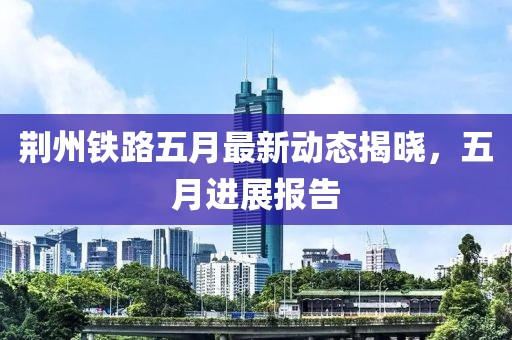 荆州铁路五月最新动态揭晓，五月进展报告