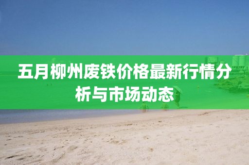 五月柳州废铁价格最新行情分析与市场动态