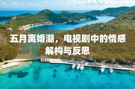 五月离婚潮，电视剧中的情感解构与反思