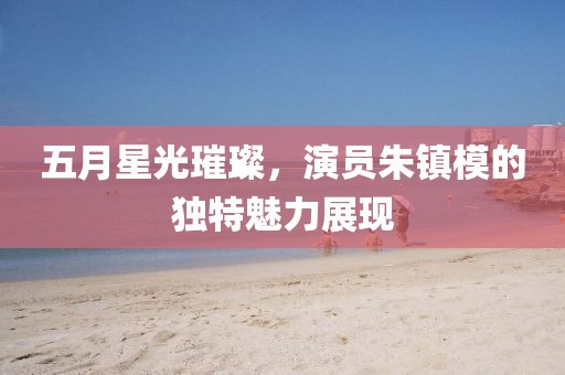 五月星光璀璨，演员朱镇模的独特魅力展现