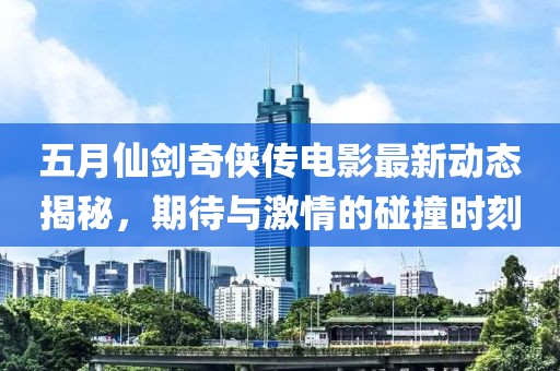 五月仙剑奇侠传电影最新动态揭秘，期待与激情的碰撞时刻