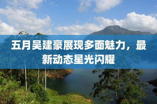 五月吴建豪展现多面魅力，最新动态星光闪耀