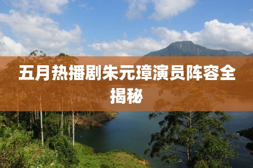 五月热播剧朱元璋演员阵容全揭秘