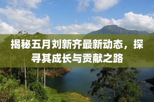 揭秘五月刘新齐最新动态，探寻其成长与贡献之路