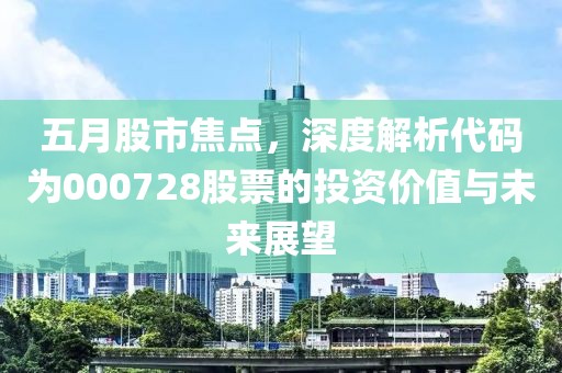 五月股市焦点，深度解析代码为000728股票的投资价值与未来展望