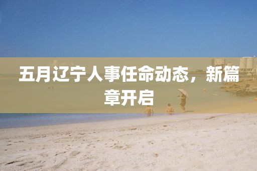 五月辽宁人事任命动态，新篇章开启