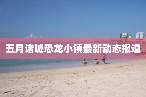 五月诸城恐龙小镇最新动态报道