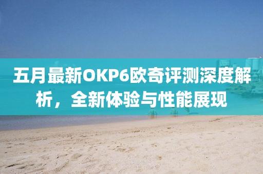 五月最新OKP6欧奇评测深度解析，全新体验与性能展现