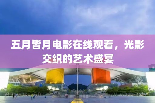 五月皆月电影在线观看，光影交织的艺术盛宴