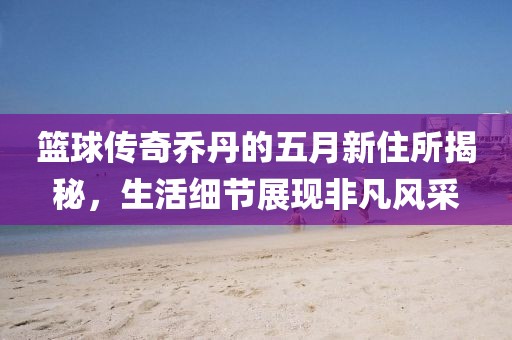 篮球传奇乔丹的五月新住所揭秘，生活细节展现非凡风采