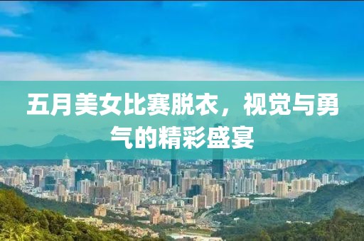 五月美女比赛脱衣，视觉与勇气的精彩盛宴