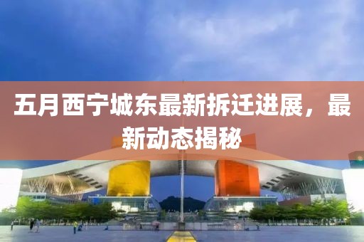 五月西宁城东最新拆迁进展，最新动态揭秘