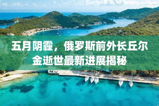 五月阴霾，俄罗斯前外长丘尔金逝世最新进展揭秘