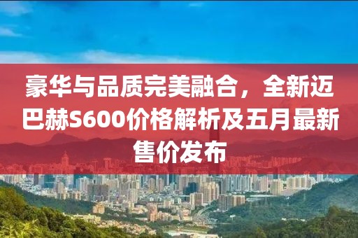 豪华与品质完美融合，全新迈巴赫S600价格解析及五月最新售价发布