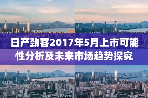 日产劲客2017年5月上市可能性分析及未来市场趋势探究