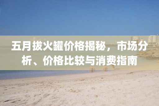 五月拔火罐价格揭秘，市场分析、价格比较与消费指南