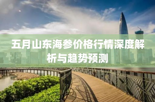 五月山东海参价格行情深度解析与趋势预测