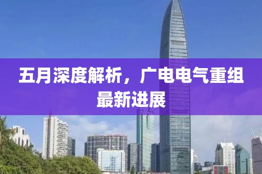五月深度解析，广电电气重组最新进展
