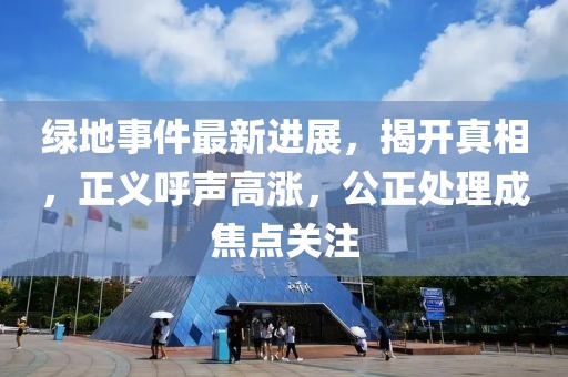 绿地事件最新进展，揭开真相，正义呼声高涨，公正处理成焦点关注