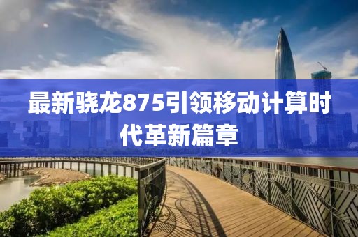 最新骁龙875引领移动计算时代革新篇章
