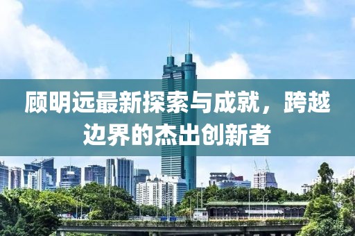 顾明远最新探索与成就，跨越边界的杰出创新者